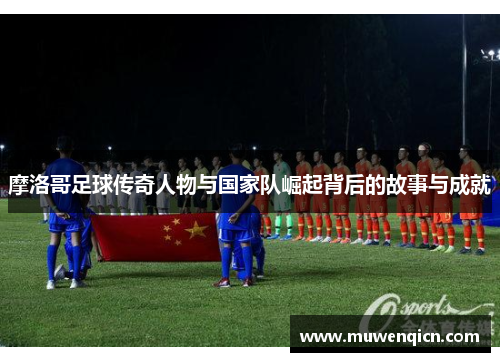 摩洛哥足球传奇人物与国家队崛起背后的故事与成就