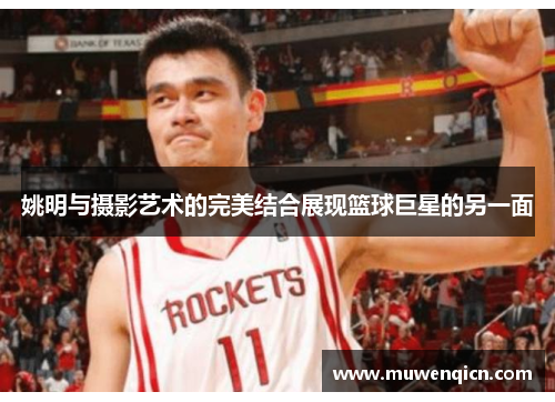 姚明与摄影艺术的完美结合展现篮球巨星的另一面