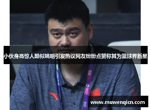 小伙身高惊人酷似姚明引发热议网友纷纷点赞称其为篮球界新星