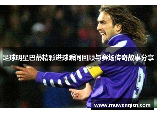 足球明星巴蒂精彩进球瞬间回顾与赛场传奇故事分享